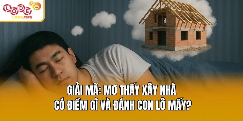 Giải Mã: Mơ Thấy Xây Nhà Có Điềm Gì Và Đánh Con Lô Mấy?